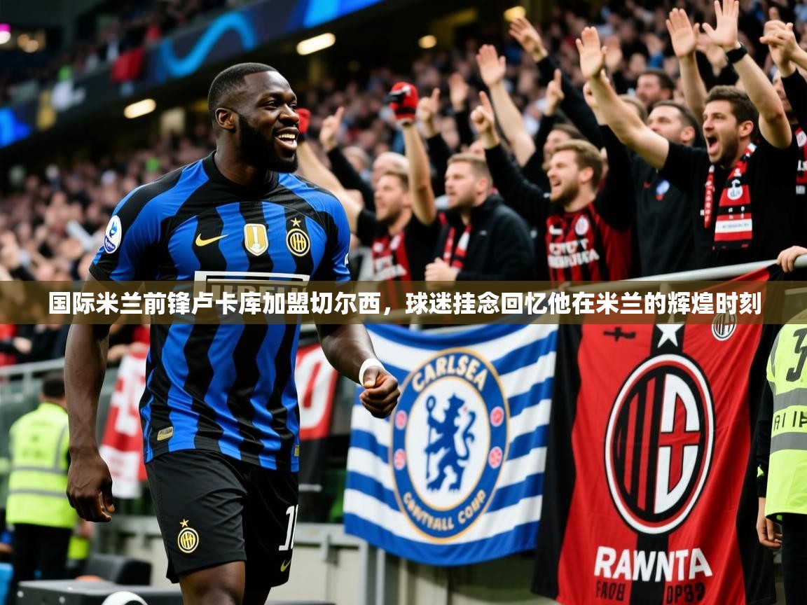 2025火狐体育下载国际米兰前锋卢卡库加盟切尔西，球迷挂念回忆他在米兰的辉煌时刻