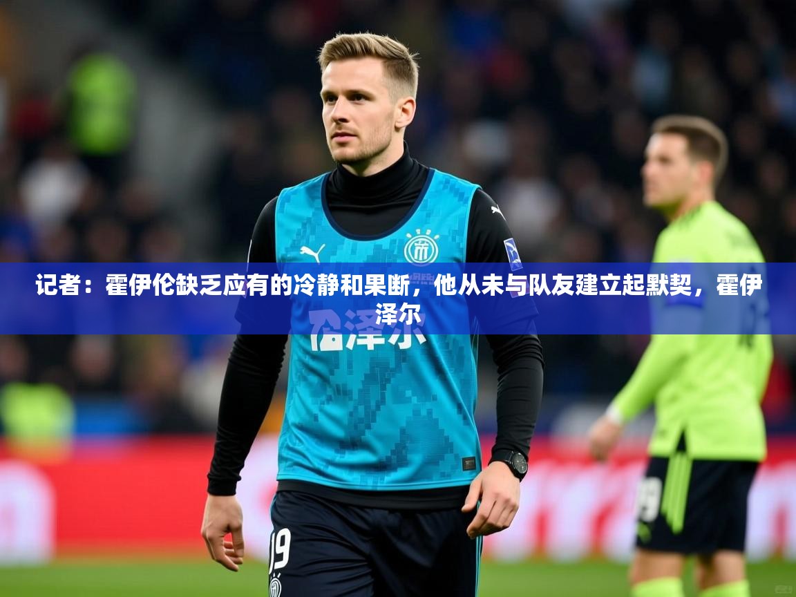 2025火狐体育网页版记者：霍伊伦缺乏应有的冷静和果断，他从未与队友建立起默契，霍伊泽尔