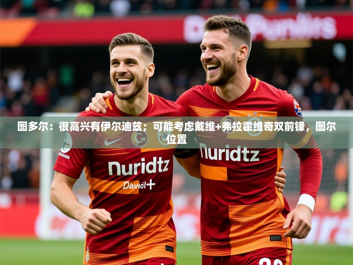 2025火狐体育官网登录图多尔：很高兴有伊尔迪兹；可能考虑戴维+弗拉霍维奇双前锋，图尔位置