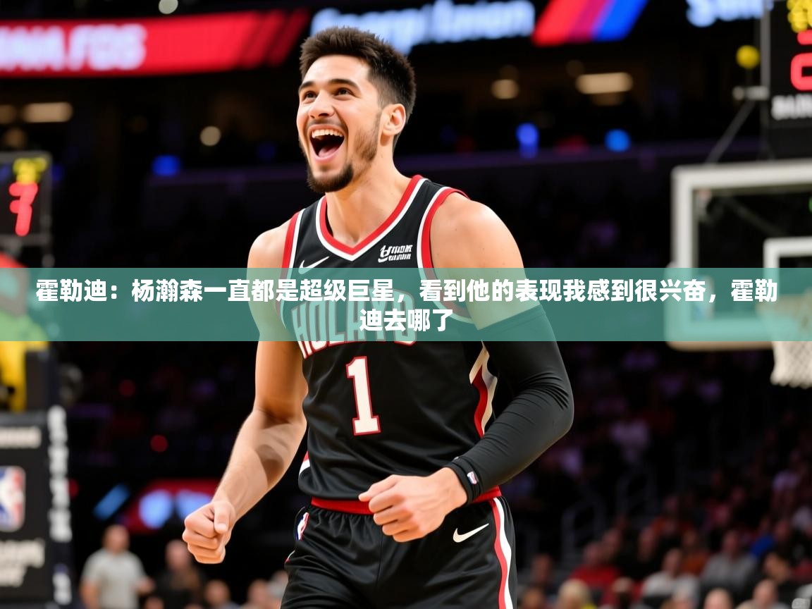 2025火狐体育直播霍勒迪：杨瀚森一直都是超级巨星，看到他的表现我感到很兴奋，霍勒迪去哪了  第1张