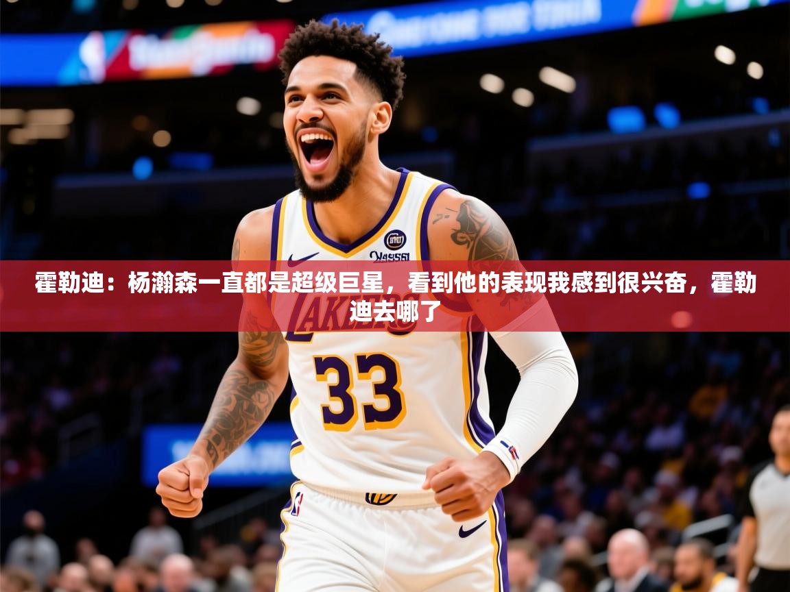 2025火狐体育直播霍勒迪：杨瀚森一直都是超级巨星，看到他的表现我感到很兴奋，霍勒迪去哪了  第2张