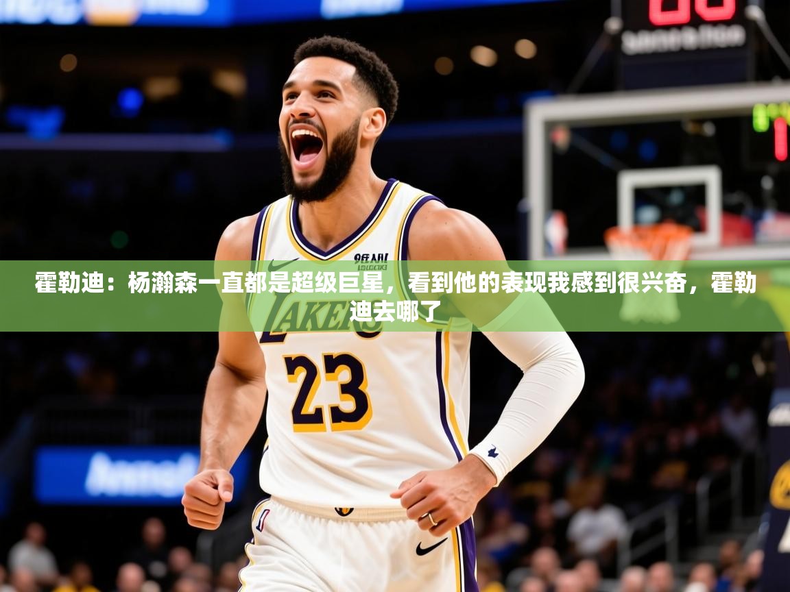 2025火狐体育直播霍勒迪：杨瀚森一直都是超级巨星，看到他的表现我感到很兴奋，霍勒迪去哪了  第3张