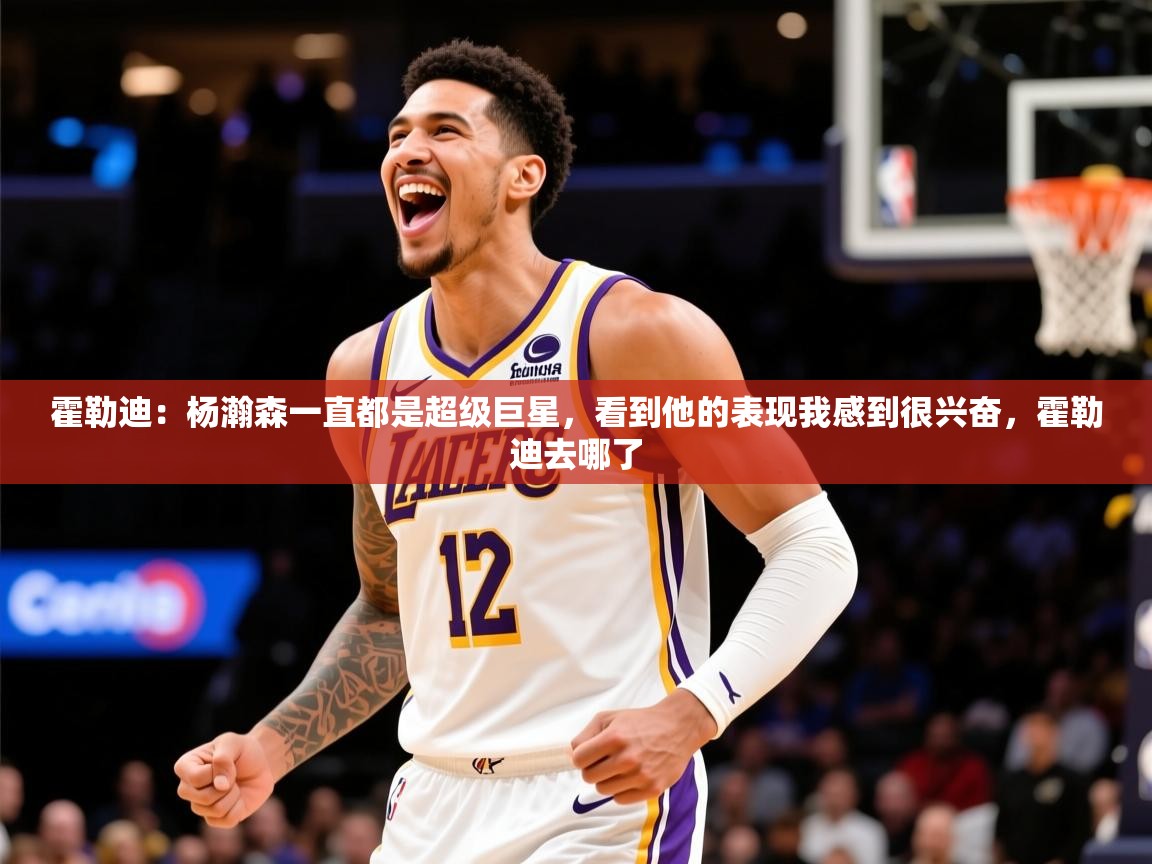 2025火狐体育直播霍勒迪：杨瀚森一直都是超级巨星，看到他的表现我感到很兴奋，霍勒迪去哪了  第4张