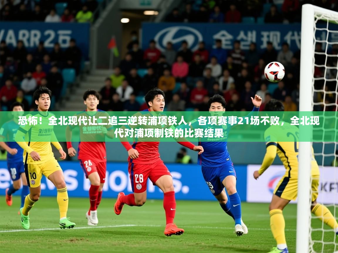 2025火狐体育在线恐怖!全北现代让二追三逆转浦项铁人,各项赛事21场不败,全北现代对浦项制铁的比赛结果 第2张