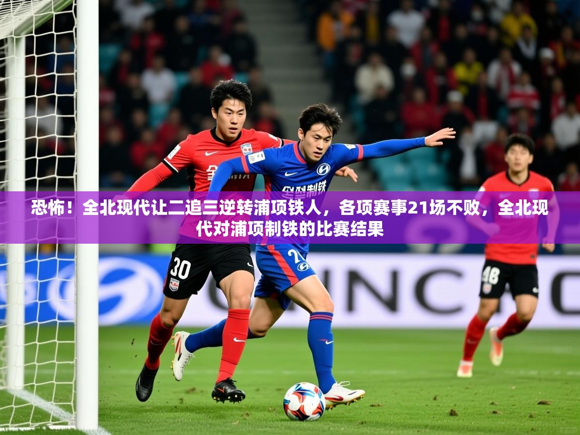 2025火狐体育在线恐怖!全北现代让二追三逆转浦项铁人,各项赛事21场不败,全北现代对浦项制铁的比赛结果 第3张