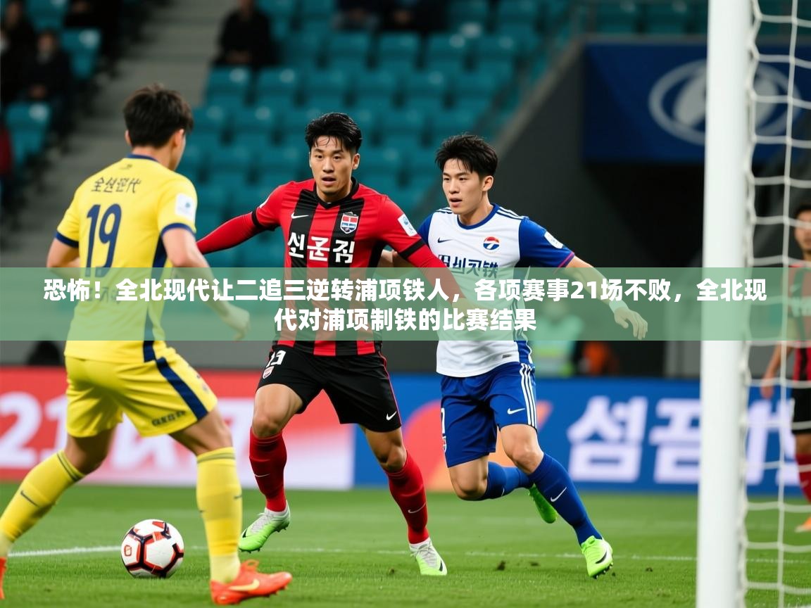 2025火狐体育在线恐怖!全北现代让二追三逆转浦项铁人,各项赛事21场不败,全北现代对浦项制铁的比赛结果 第4张