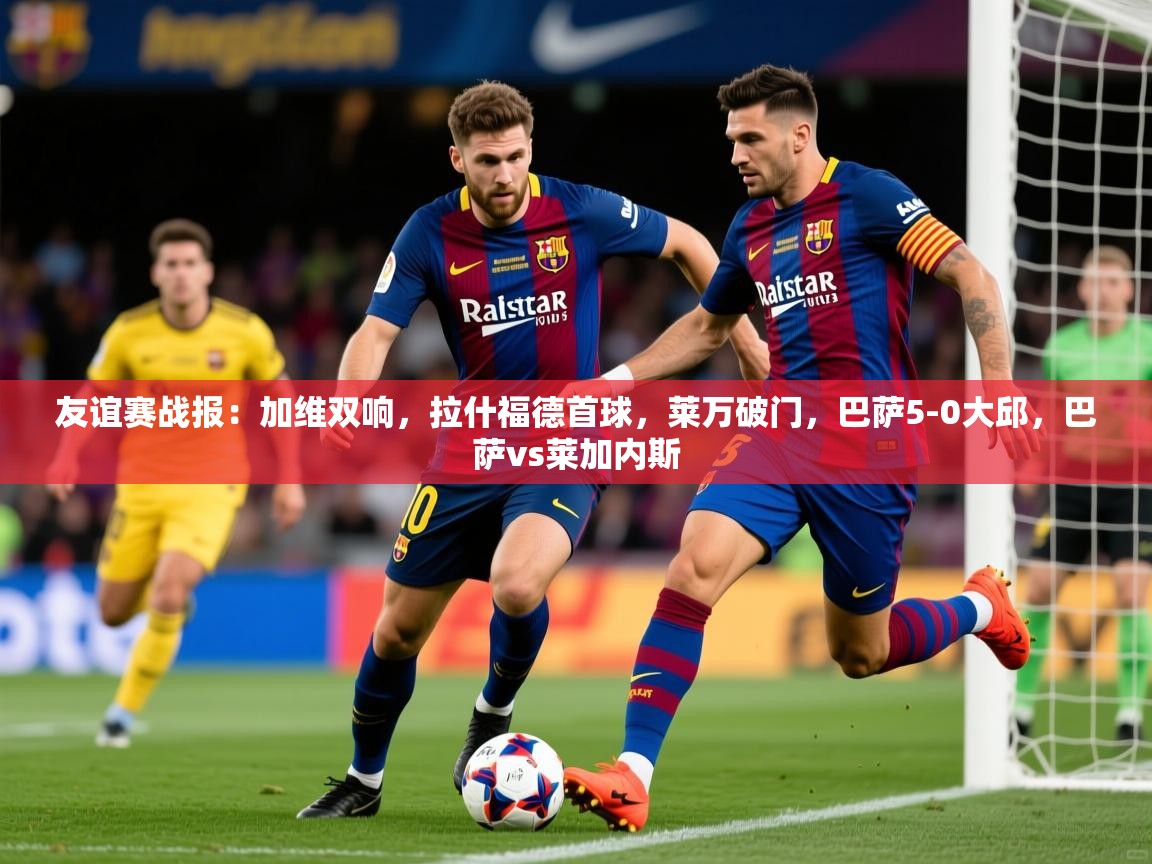 2025火狐体育直播平台友谊赛战报：加维双响，拉什福德首球，莱万破门，巴萨5-0大邱，巴萨vs莱加内斯