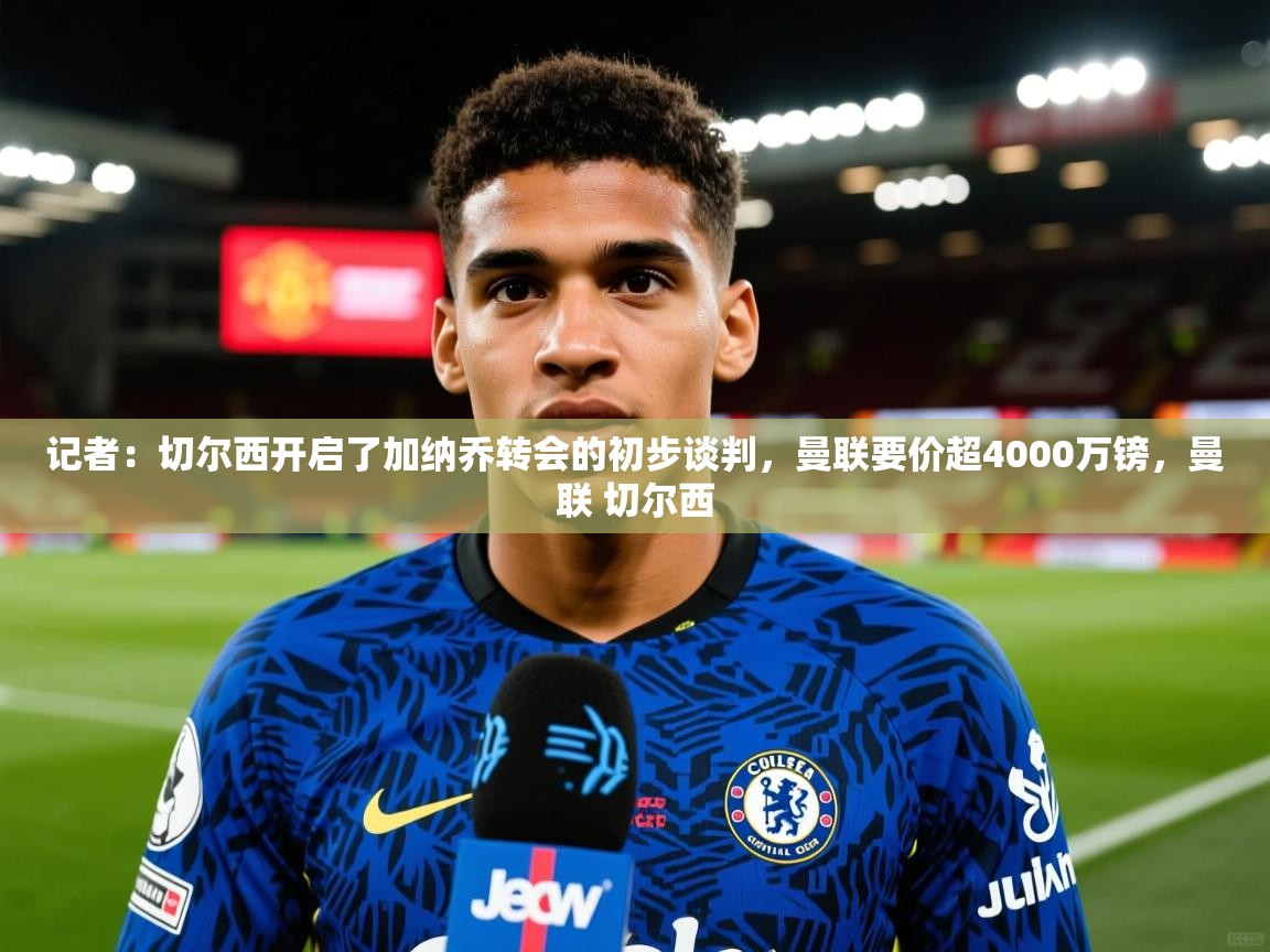 2025火狐体育直播记者：切尔西开启了加纳乔转会的初步谈判，曼联要价超4000万镑，曼联 切尔西  第1张